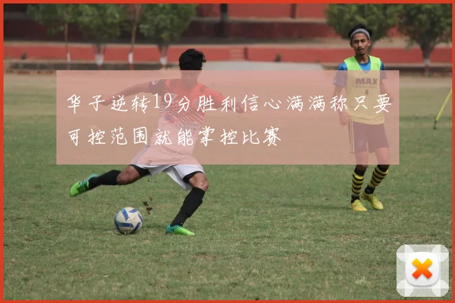 华子逆转19分胜利信心满满称只要可控范围就能掌控比赛