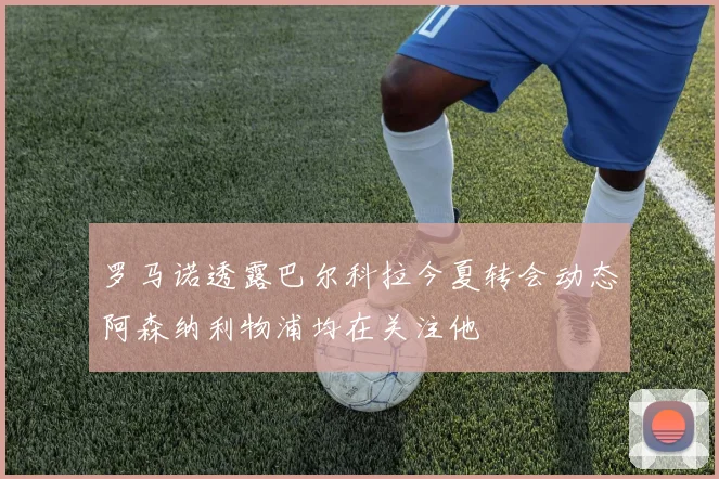 罗马诺透露巴尔科拉今夏转会动态阿森纳利物浦均在关注他