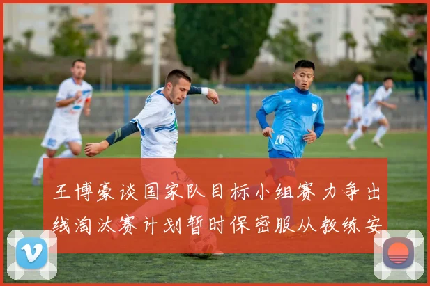王博豪谈国家队目标小组赛力争出线淘汰赛计划暂时保密服从教练安排