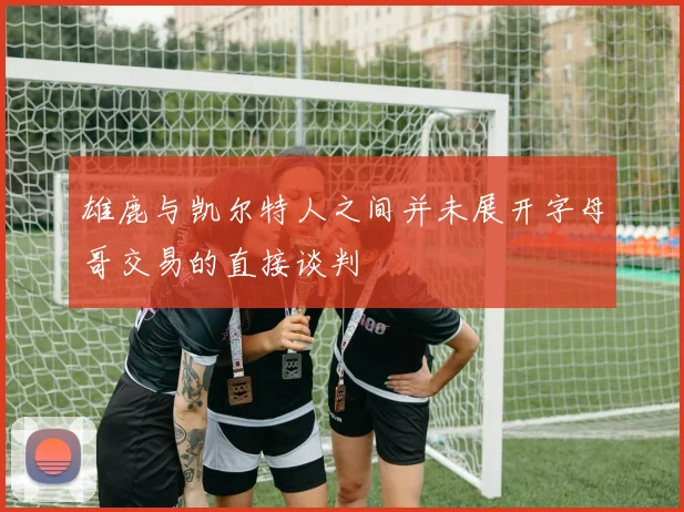 雄鹿与凯尔特人之间并未展开字母哥交易的直接谈判