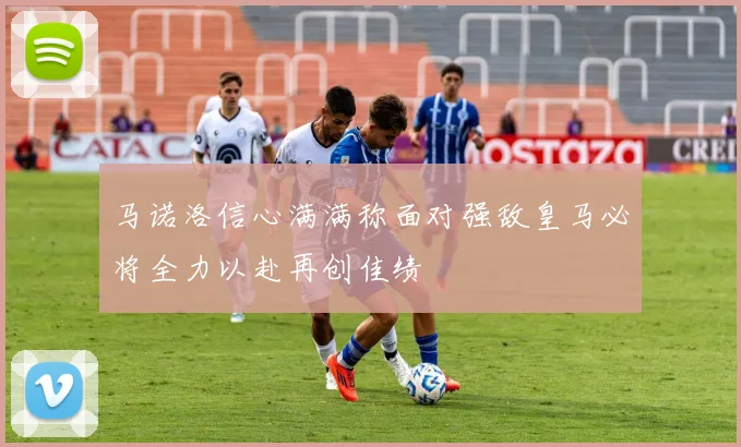 马诺洛信心满满称面对强敌皇马必将全力以赴再创佳绩