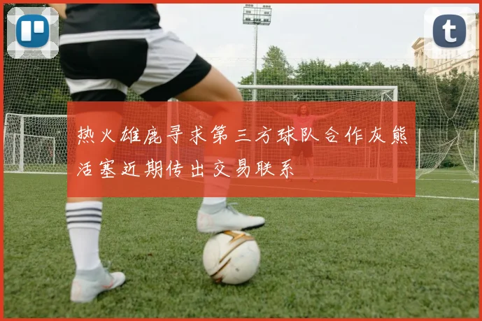 热火雄鹿寻求第三方球队合作灰熊活塞近期传出交易联系