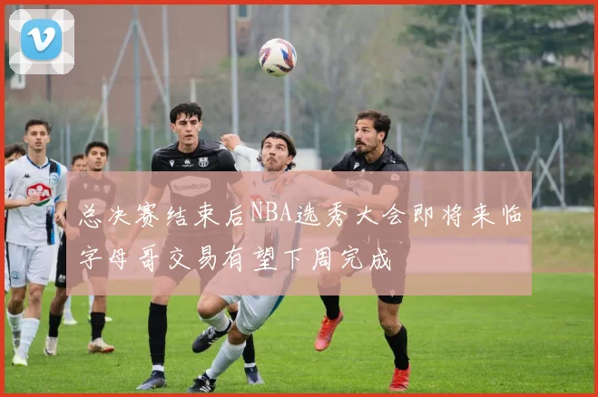 总决赛结束后NBA选秀大会即将来临字母哥交易有望下周完成