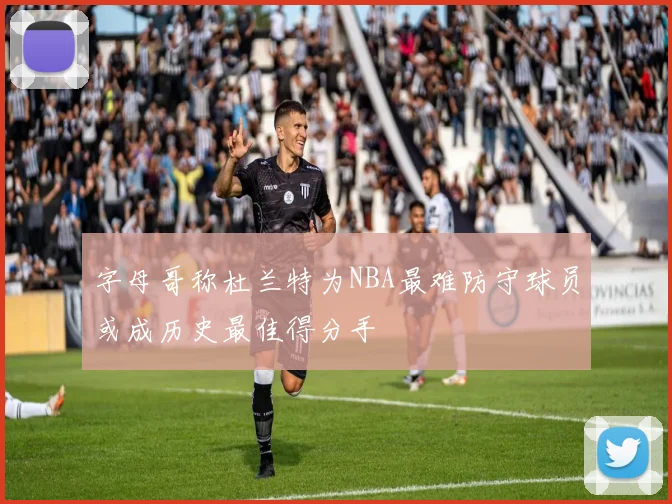 字母哥称杜兰特为NBA最难防守球员或成历史最佳得分手