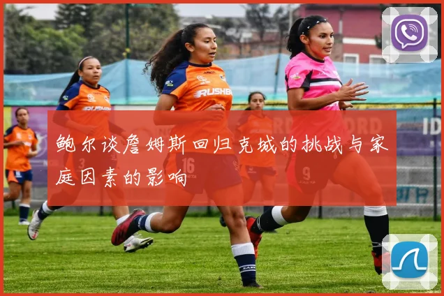 鲍尔谈詹姆斯回归克城的挑战与家庭因素的影响