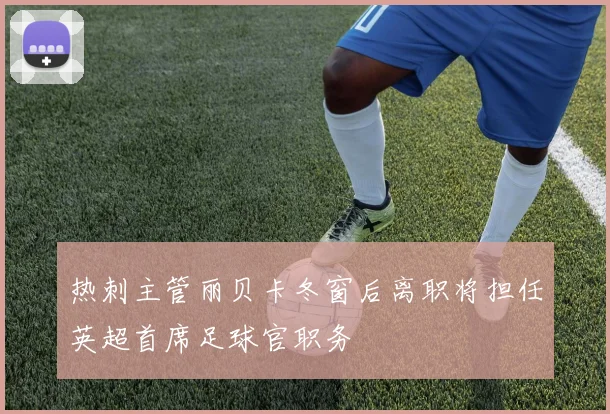 热刺主管丽贝卡冬窗后离职将担任英超首席足球官职务