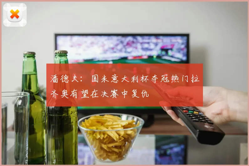 潘德夫：国米意大利杯夺冠热门拉齐奥有望在决赛中复仇