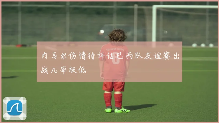 内马尔伤情待评估巴西队友谊赛出战几率极低