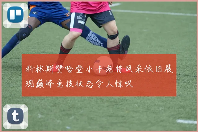 科林斯赞哈登小卡老将风采依旧展现巅峰竞技状态令人惊叹