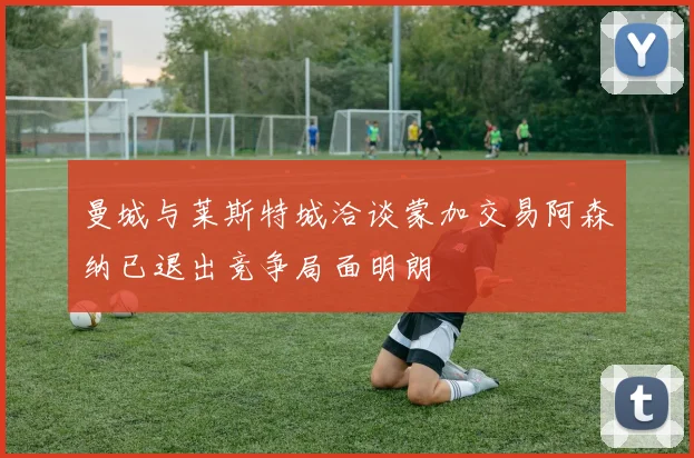 曼城与莱斯特城洽谈蒙加交易阿森纳已退出竞争局面明朗