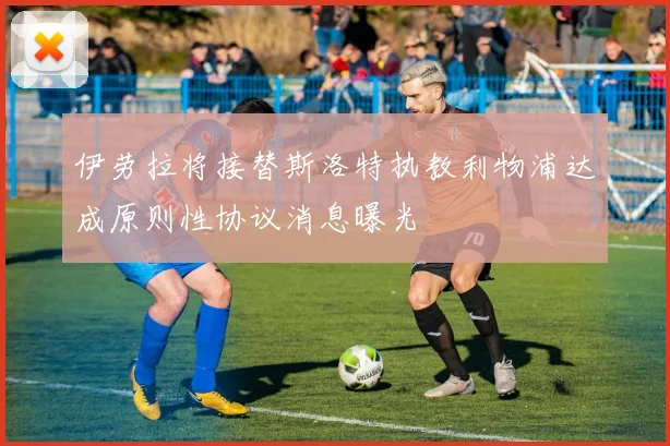伊劳拉将接替斯洛特执教利物浦达成原则性协议消息曝光