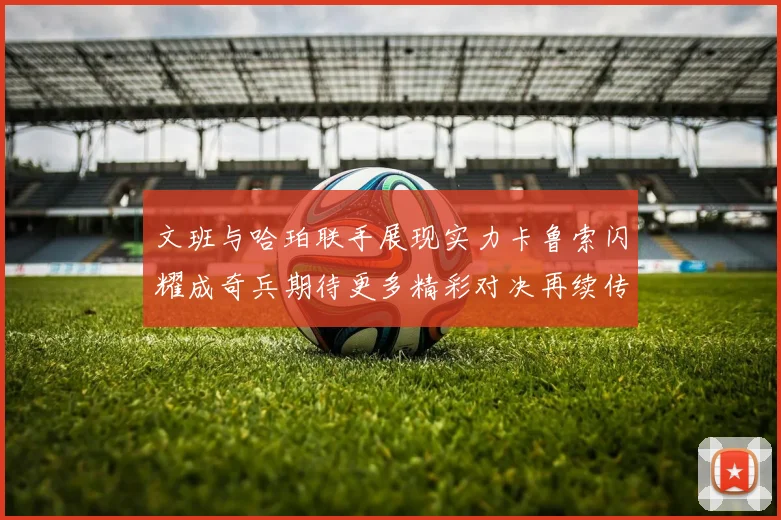 文班与哈珀联手展现实力卡鲁索闪耀成奇兵期待更多精彩对决再续传奇